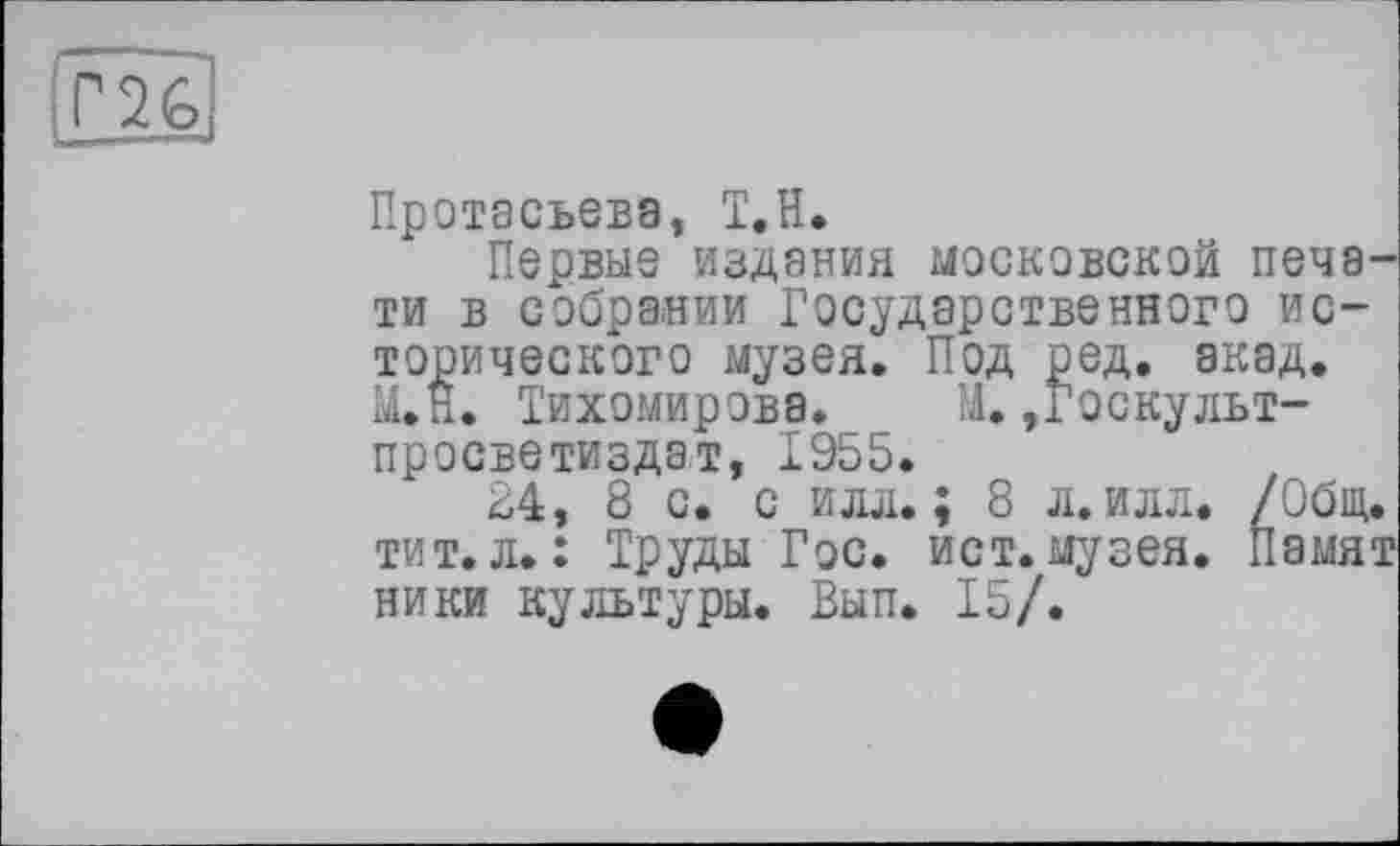 ﻿
Протасьевэ, Т.Н.
Первые издания московской печати в собрании Государственного исторического музея. Под ред. акад. М*Н. Тихомирова. М. ,Госкульт-просветиздат, 1955.
24, 8 с. с илл.; 8 л.илл. /Общ. тит.л.: Труды Гос. ист.музея. Памят ники культуры. Вып. 15/.